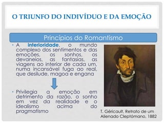 • A interioridade, o mundo
complexo dos sentimentos e das
emoções, os sonhos, os
devaneios, as fantasias, as
viagens ao interior de cada um,
numa incansável fuga ao real,
que desilude, magoa e engana
• Privilegia a emoção em
detrimento da razão, o sonho
em vez da realidade e o
idealismo acima do
pragmatismo
O TRIUNFO DO INDIVÍDUO E DA EMOÇÃO
Princípios do Romantismo
T. Géricault, Retrato de um
Alienado Cleptómano, 1882
 