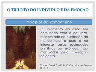 • O isolamento da alma em
comunhão com a natureza,
manifestado na exaltação do
mundo rural e puro e no
interesse pelas sociedades
primitivas ou exóticas, não
maculadas pela civilização
ocidental
O TRIUNFO DO INDIVÍDUO E DA EMOÇÃO
Princípios do Romantismo
Caspar David Friedrich, O Caçador na Floresta,
1813-14
 