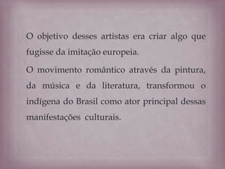 O objetivo desses artistas era criar algo que
fugisse da imitação europeia.
O movimento romântico através da pintura,
da música e da literatura, transformou o
indígena do Brasil como ator principal dessas
manifestações culturais.
 