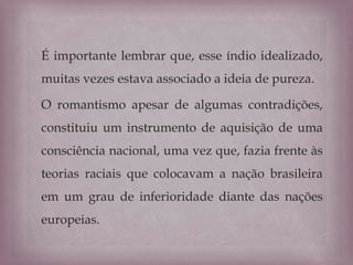 É importante lembrar que, esse índio idealizado,
muitas vezes estava associado a ideia de pureza.
O romantismo apesar de algumas contradições,
constituiu um instrumento de aquisição de uma
consciência nacional, uma vez que, fazia frente às
teorias raciais que colocavam a nação brasileira
em um grau de inferioridade diante das nações
europeias.
 
