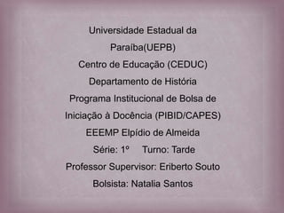 Universidade Estadual da
Paraíba(UEPB)
Centro de Educação (CEDUC)
Departamento de História
Programa Institucional de Bolsa de
Iniciação à Docência (PIBID/CAPES)
EEEMP Elpídio de Almeida
Série: 1º Turno: Tarde
Professor Supervisor: Eriberto Souto
Bolsista: Natalia Santos
 