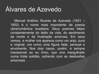 Álvares de Azevedo
Manuel Antônio Álvares de Azevedo (1831 –
1852) é o nome mais importante da poesia
ultrarromântica brasileira. Seus poemas falam
constantemente do tédio da vida, do sentimento
da morte e da frustração amorosa. Em seus
versos, a mulher ora aparece como um anjo, pura
e virginal, ora como uma figura fatal, sensual e
envolvente. Nos dois casos, porém, é sempre
inacessível ao eu lírico, que vive mergulhado
numa triste solidão, sofrendo com as desilusões
amorosas.
 