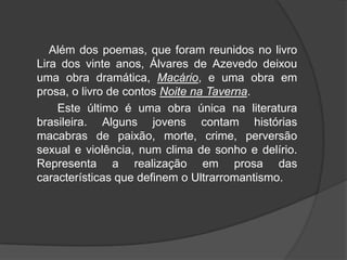Além dos poemas, que foram reunidos no livro
Lira dos vinte anos, Álvares de Azevedo deixou
uma obra dramática, Macário, e uma obra em
prosa, o livro de contos Noite na Taverna.
Este último é uma obra única na literatura
brasileira. Alguns jovens contam histórias
macabras de paixão, morte, crime, perversão
sexual e violência, num clima de sonho e delírio.
Representa a realização em prosa das
características que definem o Ultrarromantismo.
 