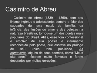 Casimiro de Abreu
Casimiro de Abreu (1839 – 1860), com seu
lirismo ingênuo e adolescente, sempre a falar das
saudades da terra natal, da família, da
infância, das ilusões do amor e das belezas na
natureza brasileira, tornou-se um dos poetas mais
populares do Brasil. Aliás, esse tom confessional
e emotivo de sua poesia é claramente
reconhecido pelo poeta, que escreve no prólogo
de seu único livro publicado, As
primaveras, alguns de seus poemas, como “Meus
oito anos”, ficaram muito famosos e foram
decorados por muitas gerações.
 