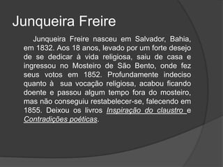 Junqueira Freire
Junqueira Freire nasceu em Salvador, Bahia,
em 1832. Aos 18 anos, levado por um forte desejo
de se dedicar à vida religiosa, saiu de casa e
ingressou no Mosteiro de São Bento, onde fez
seus votos em 1852. Profundamente indeciso
quanto à sua vocação religiosa, acabou ficando
doente e passou algum tempo fora do mosteiro,
mas não conseguiu restabelecer-se, falecendo em
1855. Deixou os livros Inspiração do claustro e
Contradições poéticas.
 