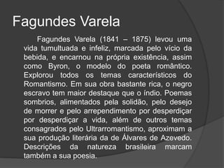 Fagundes Varela
Fagundes Varela (1841 – 1875) levou uma
vida tumultuada e infeliz, marcada pelo vício da
bebida, e encarnou na própria existência, assim
como Byron, o modelo do poeta romântico.
Explorou todos os temas característicos do
Romantismo. Em sua obra bastante rica, o negro
escravo tem maior destaque que o índio. Poemas
sombrios, alimentados pela solidão, pelo desejo
de morrer e pelo arrependimento por desperdiçar
por desperdiçar a vida, além de outros temas
consagrados pelo Ultrarromantismo, aproximam a
sua produção literária da de Álvares de Azevedo.
Descrições da natureza brasileira marcam
também a sua poesia.
 