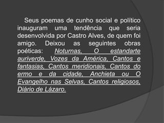 Seus poemas de cunho social e político
inauguram uma tendência que seria
desenvolvida por Castro Alves, de quem foi
amigo. Deixou as seguintes obras
poéticas: Noturnas, O estandarte
auriverde, Vozes da América, Cantos e
fantasias, Cantos meridionais, Cantos do
ermo e da cidade, Anchieta ou O
Evangelho nas Selvas, Cantos religiosos,
Diário de Lázaro.
 
