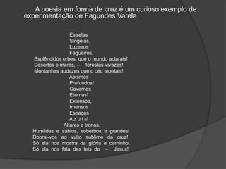 A poesia em forma de cruz é um curioso exemplo de
experimentação de Fagundes Varela.
Estrelas
Singelas,
Luzeiros
Fagueiros,
Esplêndidos orbes, que o mundo aclarais!
Desertos e mares, --- florestas vivazes!
Montanhas audazes que o céu topetais!
Abismos
Profundos!
Cavernas
Eternas!
Extensos,
Imensos
Espaços
A z u i s!
Altares e tronos,
Humildes e sábios, soberbos e grandes!
Dobrai-vos ao vulto sublime da cruz!
Só ela nos mostra da glória e caminho,
Só ela nos fala das leis de – Jesus!
 