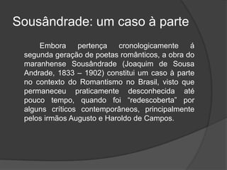 Sousândrade: um caso à parte
Embora pertença cronologicamente á
segunda geração de poetas românticos, a obra do
maranhense Sousândrade (Joaquim de Sousa
Andrade, 1833 – 1902) constitui um caso à parte
no contexto do Romantismo no Brasil, visto que
permaneceu praticamente desconhecida até
pouco tempo, quando foi “redescoberta” por
alguns críticos contemporâneos, principalmente
pelos irmãos Augusto e Haroldo de Campos.
 