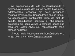 As experiências de vida de Sousândrade o
diferenciavam muito dos outros poetas brasileiros,
adolescentes fechados em seus pequenos
mundos provincianos. Sousândrade não se limitou
ao egocentrismo sentimental típico do mal do
século. Republicano convicto e abolicionista,
antecipou em seus versos a temática social que
teria em Castro Alves seu representante mais
famoso no Brasil.
A obra mais importante de Sousândrade é o
longo poema narrativo O guesa errante.
 