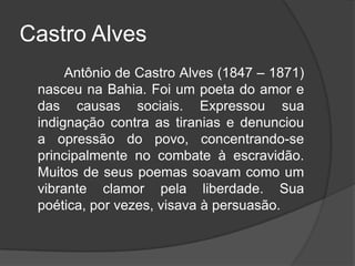 Castro Alves
Antônio de Castro Alves (1847 – 1871)
nasceu na Bahia. Foi um poeta do amor e
das causas sociais. Expressou sua
indignação contra as tiranias e denunciou
a opressão do povo, concentrando-se
principalmente no combate à escravidão.
Muitos de seus poemas soavam como um
vibrante clamor pela liberdade. Sua
poética, por vezes, visava à persuasão.
 
