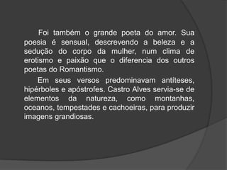Foi também o grande poeta do amor. Sua
poesia é sensual, descrevendo a beleza e a
sedução do corpo da mulher, num clima de
erotismo e paixão que o diferencia dos outros
poetas do Romantismo.
Em seus versos predominavam antíteses,
hipérboles e apóstrofes. Castro Alves servia-se de
elementos da natureza, como montanhas,
oceanos, tempestades e cachoeiras, para produzir
imagens grandiosas.
 