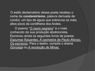 O estilo declamatório desse poeta recebeu o
nome de condoreirismo, palavra derivada de
condor, um tipo de águia que sobrevoa os mais
altos picos da cordilheira dos Andes.
O poema “O navio negreiro” é o mais
conhecido de sua produção abolicionista.
Escreveu ainda os seguintes livros de poesia:
Espumas flutuantes, A cachoeira de Paulo Afonso,
Os escravos. Para o teatro, compôs o drama
Gonzaga ou A revolução de Minas.
 