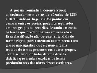A poesia romântica desenvolveu-se
aproximadamente entre as décadas de 1830
e 1870. Embora haja muitos pontos em
comum entre os poetas, podemos separá-los
em três grupos ou gerações, levando em conta
os temas que predominaram em suas obras.
Essa classificação não deve ser entendida de
forma rígida, pois a inclusão de um poeta num
grupo não significa que ele nunca tenha
tratado de temas presentes em outros grupos.
Trata-se, antes de tudo, de uma divisão
didática que ajuda a explicar os temas
predominantes das obras desses escritores.
 