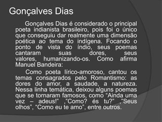 Gonçalves Dias
Gonçalves Dias é considerado o principal
poeta indianista brasileiro, pois foi o único
que conseguiu dar realmente uma dimensão
poética ao tema do indígena. Focando o
ponto de vista do índio, seus poemas
cantaram suas dores, seus
valores, humanizando-os. Como afirma
Manuel Bandeira:
Como poeta lírico-amoroso, cantou os
temas consagrados pelo Romantismo: as
dores do amor, a saudade, a natureza.
Nessa linha temática, deixou alguns poemas
que se tornaram famosos, como “Ainda uma
vez – adeus!” ,”Como? és tu?” ,”Seus
olhos”, “Como eu te amo”, entre outros.
 