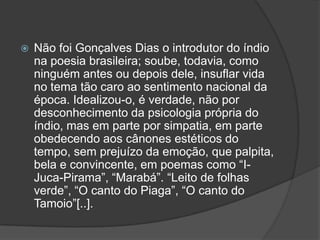  Não foi Gonçalves Dias o introdutor do índio
na poesia brasileira; soube, todavia, como
ninguém antes ou depois dele, insuflar vida
no tema tão caro ao sentimento nacional da
época. Idealizou-o, é verdade, não por
desconhecimento da psicologia própria do
índio, mas em parte por simpatia, em parte
obedecendo aos cânones estéticos do
tempo, sem prejuízo da emoção, que palpita,
bela e convincente, em poemas como “I-
Juca-Pirama”, “Marabá”. “Leito de folhas
verde”, “O canto do Piaga”, “O canto do
Tamoio”[..].
 
