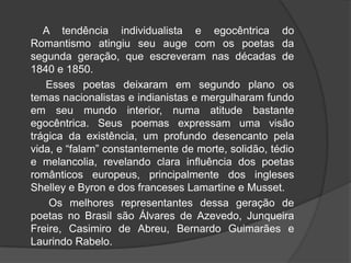 A tendência individualista e egocêntrica do
Romantismo atingiu seu auge com os poetas da
segunda geração, que escreveram nas décadas de
1840 e 1850.
Esses poetas deixaram em segundo plano os
temas nacionalistas e indianistas e mergulharam fundo
em seu mundo interior, numa atitude bastante
egocêntrica. Seus poemas expressam uma visão
trágica da existência, um profundo desencanto pela
vida, e “falam” constantemente de morte, solidão, tédio
e melancolia, revelando clara influência dos poetas
românticos europeus, principalmente dos ingleses
Shelley e Byron e dos franceses Lamartine e Musset.
Os melhores representantes dessa geração de
poetas no Brasil são Álvares de Azevedo, Junqueira
Freire, Casimiro de Abreu, Bernardo Guimarães e
Laurindo Rabelo.
 