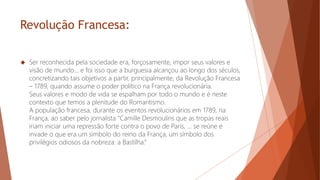 Revolução Francesa:
 Ser reconhecida pela sociedade era, forçosamente, impor seus valores e
visão de mundo... e foi isso que a burguesia alcançou ao longo dos séculos,
concretizando tais objetivos a partir, principalmente, da Revolução Francesa
– 1789, quando assume o poder político na França revolucionária.
Seus valores e modo de vida se espalham por todo o mundo e é neste
contexto que temos a plenitude do Romantismo.
A população francesa, durante os eventos revolucionários em 1789, na
França, ao saber pelo jornalista “Camille Desmoulins que as tropas reais
iriam iniciar uma repressão forte contra o povo de Paris, ... se reúne e
invade o que era um símbolo do reino da França, um símbolo dos
privilégios odiosos da nobreza: a Bastilha.”
 