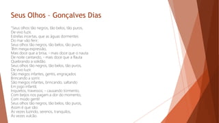 Seus Olhos – Gonçalves Dias
"Seus olhos tão negros, tão belos, tão puros,
De vivo luzir,
Estrelas incertas, que as águas dormentes
Do mar vão ferir;
Seus olhos tão negros, tão belos, tão puros,
Têm meiga expressão,
Mais doce que a brisa, - mais doce que o nauta
De noite cantando, - mais doce que a flauta
Quebrando a solidão.
Seus olhos tão negros, tão belos, tão puros,
De vivo luzir.
São meigos infantes, gentis, engraçados
Brincando a sorrir.
São meigos infantes, brincando, saltando
Em jogo infantil,
Inquietos, travessos; - causando tormento,
Com beijos nos pagam a dor do momento,
Com modo gentil
Seus olhos tão negros, tão belos, tão puros,
Assim é que são:
Às vezes luzindo, serenos, tranquilos,
Às vezes vulcão.
 