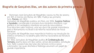 Biografia de Gonçalves Dias, um dos autores da primeira geração.
 Domingos José Gonçalves de Magalhães nasceu no Rio de Janeiro,
em 1811, e morreu em Roma, em 1882. Publica seu primeiro
livro, Poesias, em 1832.
Gonçalves de Magalhães publica, em Paris, em 1836, Suspiros Poéticos
e Saudades, considerado o primeiro livro romântico brasileiro, cujo
prefácio é um verdadeiro manifesto em prol da nova estética.
Essa obra tem valor histórico, uma vez que é de grande importância
para o Romantismo no Brasil e da reforma nacionalista da nossa
literatura.
Gonçalves de Magalhães teve importância histórica na introdução da
estética romântica e na batalha pela reforma nacionalista da literatura
brasileira.
Em 1856, Gonçalves de Magalhães publica A Confederação dos
Tamoios, poema épico em dez cantos, versos decassílabos, estrofação
livre. Nele o poeta trata das lutas dos tamoios contra o povo
colonizador, nas quais Anchieta e Nóbrega assumem um papel de
grande importância.
 