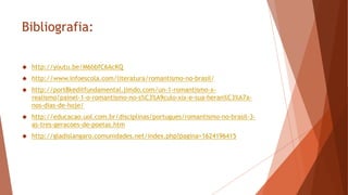 Bibliografia:
 http://youtu.be/M6bbfC6AcKQ
 http://www.infoescola.com/literatura/romantismo-no-brasil/
 http://port8keditfundamental.jimdo.com/un-1-romantismo-x-
realismo/painel-1-o-romantismo-no-s%C3%A9culo-xix-e-sua-heran%C3%A7a-
nos-dias-de-hoje/
 http://educacao.uol.com.br/disciplinas/portugues/romantismo-no-brasil-3-
as-tres-geracoes-de-poetas.htm
 http://gladislangaro.comunidades.net/index.php?pagina=1624196415
 