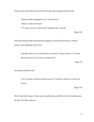 Then near the end of the novel she tells of the affect the campaign has had on her:

“When will this campaign be over?” she asked me.
“Dunno; I really don’t know.”
“It’s a mess, my love. Surely God is punishing me”, she said
(Page 345)

Why does Roman dislike this particular campaign so much? She provides us with the
answer, at the beginning of the novel:

Any place where you lay your head is your home. You get used to it. I’m scared
that you’ll give my love away to someone else.
(Page 15)

And again towards the end:

You’re at home in whatever place you go to. You take to wherever it is that you
end up.
(Page 347)

She is afraid that S’egaye will get used to another place, and fall in love with someone else.
He does. Her final words are:

10

 