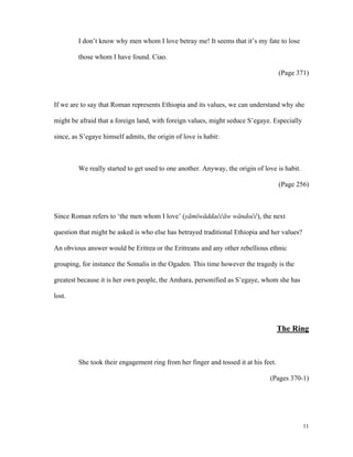 I don’t know why men whom I love betray me! It seems that it’s my fate to lose
those whom I have found. Ciao.
(Page 371)

If we are to say that Roman represents Ethiopia and its values, we can understand why she
might be afraid that a foreign land, with foreign values, might seduce S’egaye. Especially
since, as S’egaye himself admits, the origin of love is habit:

We really started to get used to one another. Anyway, the origin of love is habit.
(Page 256)

Since Roman refers to ‘the men whom I love’ (yämïwäddaĉĉäw wändoĉĉ), the next
question that might be asked is who else has betrayed traditional Ethiopia and her values?
An obvious answer would be Eritrea or the Eritreans and any other rebellious ethnic
grouping, for instance the Somalis in the Ogaden. This time however the tragedy is the
greatest because it is her own people, the Amhara, personified as S’egaye, whom she has
lost.

The Ring

She took their engagement ring from her finger and tossed it at his feet.
(Pages 370-1)

11

 