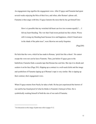 An engagement ring signifies the engagement vows. After S’egaye and Fiametta had spent
several weeks enjoying the bliss of their love, and when, after Roman’s phone call,
Fiametta is then angry with him, S’egaye laments the mess that he has got himself into:

How is it possible that my wretched old heart can love two women equally?..... I
felt my heart bleeding. The vow that I had sworn pricked me like a thorn. Worse
still it wrung my bleeding heart because love and happiness, which I found anew
in the shade of the palm trees1, were likewise not easily forgotten.
(Page268)

He feels that the vows, which he has made to Roman, ‘prick him like a thorn’. He cannot
escape the vows nor can he leave Fiametta. Then, just before S’egaye goes to the
battlefront, Fiametta finds a cassette tape that Roman has sent him. She rips it to shreds and
scatters it on his face (Page 281). Ripping up a contract is a well-used cliché and the image
and symbolism of Fiametta ripping up of Roman’s tape is very similar. She is ripping up
their contract, their engagement vows.

When S’egaye returns from Nacfa, he takes a bath. He has just experienced the horrors of
war and he has found proof of what he thinks is Fiametta’s betrayal of him. He is
symbolically washing himself of both the sins of war and of Fiametta:

1

For discussion on the image of palm trees refer to pages 51-2.

12

 