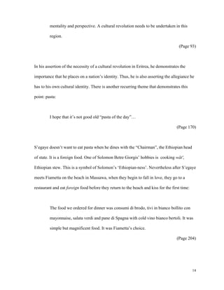 mentality and perspective. A cultural revolution needs to be undertaken in this
region.
(Page 93)

In his assertion of the necessity of a cultural revolution in Eritrea, he demonstrates the
importance that he places on a nation’s identity. Thus, he is also asserting the allegiance he
has to his own cultural identity. There is another recurring theme that demonstrates this
point: pasta:

I hope that it’s not good old “pasta of the day”…
(Page 170)

S’egaye doesn’t want to eat pasta when he dines with the “Chairman”, the Ethiopian head
of state. It is a foreign food. One of Solomon Betre Giorgis’ hobbies is cooking wät',
Ethiopian stew. This is a symbol of Solomon’s ‘Ethiopian-ness’. Nevertheless after S’egaye
meets Fiametta on the beach in Massawa, when they begin to fall in love, they go to a
restaurant and eat foreign food before they return to the beach and kiss for the first time:

The food we ordered for dinner was consumi di brodo, tivi in bianco bollito con
mayonnaise, salata verdi and pane di Spagna with cold vino bianco bertoli. It was
simple but magnificent food. It was Fiametta’s choice.
(Page 204)

14

 