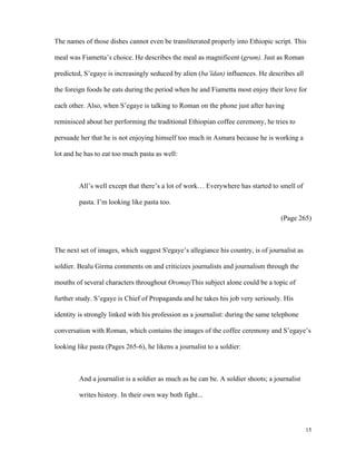 The names of those dishes cannot even be transliterated properly into Ethiopic script. This
meal was Fiametta’s choice. He describes the meal as magnificent (grum). Just as Roman
predicted, S’egaye is increasingly seduced by alien (ba’ïdan) influences. He describes all
the foreign foods he eats during the period when he and Fiametta most enjoy their love for
each other. Also, when S’egaye is talking to Roman on the phone just after having
reminisced about her performing the traditional Ethiopian coffee ceremony, he tries to
persuade her that he is not enjoying himself too much in Asmara because he is working a
lot and he has to eat too much pasta as well:

All’s well except that there’s a lot of work… Everywhere has started to smell of
pasta. I’m looking like pasta too.
(Page 265)

The next set of images, which suggest S'egaye’s allegiance his country, is of journalist as
soldier. Bealu Girma comments on and criticizes journalists and journalism through the
mouths of several characters throughout OromayThis subject alone could be a topic of
further study. S’egaye is Chief of Propaganda and he takes his job very seriously. His
identity is strongly linked with his profession as a journalist: during the same telephone
conversation with Roman, which contains the images of the coffee ceremony and S’egaye’s
looking like pasta (Pages 265-6), he likens a journalist to a soldier:

And a journalist is a soldier as much as he can be. A soldier shoots; a journalist
writes history. In their own way both fight...

15

 