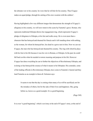 the ultimate vow to his country: he vows that he will die for his country. Thus S’egaye
makes an equal pledge, through his uniting of his own vocation with the soldiers’.

Having highlighted a few very different images that demonstrate the strength of S’egaye’s
allegiance to his country, we will now return to the scene by Fiametta’s grave. Roman, who
represents traditional Ethiopia throws her engagement ring, which represents S’egaye’s
pledge of allegiance to Ethiopia, at his feet and walks away. He is even more than a
character that has betrayed and shunned his fiancée and is left standing alone with nothing,
as the woman, for whom he betrayed her, lies dead in a grave next to him. Now we can see
S’egaye, the man who has betrayed and shunned his country. The ring with which he plays
with his foot is his life because it was his vow to Roman, or Ethiopia. In the past, he could
fall back on this when he needed to restore meaning and purpose in his life. However
S’egaye has done everything he can to further the objectives of Revolutionary Ethiopia, and
in doing so has betrayed the essence of what it means to be Ethiopian. His comrades, some
of the leading officials in Revolutionary Ethiopia, have come to Fiametta’s funeral and they
laud Fiametta as an example to them all. Solomon says:

It seems to me that the day is coming when many of us will be sacrificed, not for
the mistakes of others, but for the sake of their lives and happiness. She, going
before us, leaves us a good example. It is a good beginning.
(Page 369)

It is even “a good beginning”, which is an irony at the end of S’egaye’s story, at the end of

17

 