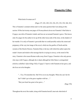 Fiametta Gilay

What kind of woman am I?
(Pages 157, 201, 205, 232, 236, 253, 352, 358, 360, 361)
This is Fiametta’s constant refrain and it is the same question that I am asking in this
section. Of the last twenty-one pages of Oromayalmost eleven are Fiametta’s final letter to
S’egaye; one tells of Fiametta’s death; and four are set around Fiametta’s grave. This leaves
only five pages for the author to tie up all the other loose ends of the story, in the shadow of
her murder. It is only at Fiametta’s graveside that we could possibly realize the extent and
poignancy of the very last image of the novel, which are the gunfire of Nacfa and the
screams of the blood of heroes. Fiametta Gilay is the key with which the author opens the
reader’s hearts and minds to the message that he is trying to convey, to the moral of the
story. Fiametta is the reason Roman walks away from S’egaye. Fiametta is the only person
who stays with S’egaye, although she is dead, although her little flame is extinguished
(tïnïshwa näbälbal t’äfach (Page 362)). S’egaye’s’ heart is with Fiametta in her grave, and
she lives on in his thoughts:

“…Yes, I’ll remember her. She’ll live on in my thoughts. What else can I do for
her? I didn’t go to the grave together with her….”
“But your heart has gone to her grave…”
(Page 370)

Throughout the novel the reader, along with Fiametta herself, must ask what kind of

19

 