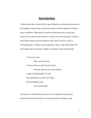 Introduction
“Roman before him, Fiametta Gilay’s grave behind him, and between them he was
left standing. In the end man is alone; he is lonely. He feels loneliness. His heart
sings a sad lament. Might there be someone whose heart does not sing a sad
lament? Yet we do not want to listen to it. Why? We want to be joyful. To hope is
better than to despair and even though we don’t find it, forever we seek it.
Everlasting hope; of sadness and of melancholy. What is man without hope? We
must inspire hope in our hearts, whether or not there is hope anywhere else.

I want to cry tears
They wrestle with me
Yet from where on earth can tears come!
The bags under my eyes have dried up
Laugh! And laugh again! I’m told
Having laughed, my teeth won’t laugh
Having laughed, crying
My wretched spirit.

The sun has set. The horizon has become red. He stepped on her ring and
pushed it with his shoe. Really it was not her ring that he stepped on and

2

 