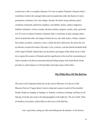 woman she is. She is a complex character. If I were to explore Fiametta’s character fully I
would have to deal with, amongst others and in no particular order, the themes of vanity,
permanence, transience, love, lust, danger, the past, the future, lying, delusion, peace,
corruption, nationality, patriotism, prophecy, inevitability, beauty, sadness, happiness,
tradition, alienation, victory, revenge, salvation, politics, progress, cruelty, unity, good and
evil. If I were to explore Fiametta’s character fully, I would have to deal, amongst others
and in no particular order, the images of teeth, the sea, salt, milk, honey, a flame, a lantern,
fine clothes, jewellery, a princess, a dove, a thief, the devil, palm trees, the moon, the sun,
an old man, an mad old woman, fireworks, a city, a tourist, a red star and the beautiful bride
of the Angel of Death. Indeed, these are the themes and images of the whole novel. I shall
try to capture the essence of Fiametta and her significance to the novel by concentrating on
what I consider to be the two most powerful and telling images with which Bealu Girma
provides us, and in doing so I will inevitably touch upon many of the others.

The White Dove Of The Red Sea

The scene is the Gurgusum tented city on the coast at Massawa. It is the eve of the
Massawa Festival. S’egaye doesn’t want to sleep and so goes in search of his journalist
friends. People are singing, in Tigrigna, in Amharic, in Oromo, in Gurage, and they are all
dancing. Even the stars seem to be dancing happily in the night sky. The air is fresh. There
are bonfires everywhere, which reflect on the waves of the Red Sea.

I saw a girl alone, sitting on a flat rock looking into the distance- to the horizon

20

 