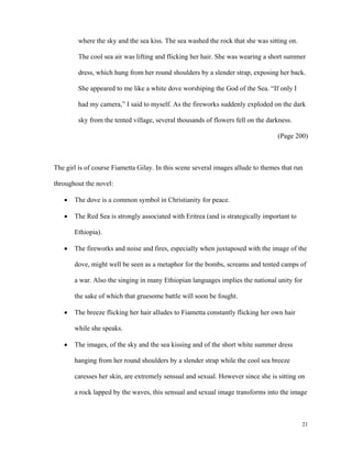 where the sky and the sea kiss. The sea washed the rock that she was sitting on.
The cool sea air was lifting and flicking her hair. She was wearing a short summer
dress, which hung from her round shoulders by a slender strap, exposing her back.
She appeared to me like a white dove worshiping the God of the Sea. “If only I
had my camera,” I said to myself. As the fireworks suddenly exploded on the dark
sky from the tented village, several thousands of flowers fell on the darkness.
(Page 200)

The girl is of course Fiametta Gilay. In this scene several images allude to themes that run
throughout the novel:
•

The dove is a common symbol in Christianity for peace.

•

The Red Sea is strongly associated with Eritrea (and is strategically important to
Ethiopia).

•

The fireworks and noise and fires, especially when juxtaposed with the image of the
dove, might well be seen as a metaphor for the bombs, screams and tented camps of
a war. Also the singing in many Ethiopian languages implies the national unity for
the sake of which that gruesome battle will soon be fought.

•

The breeze flicking her hair alludes to Fiametta constantly flicking her own hair
while she speaks.

•

The images, of the sky and the sea kissing and of the short white summer dress
hanging from her round shoulders by a slender strap while the cool sea breeze
caresses her skin, are extremely sensual and sexual. However since she is sitting on
a rock lapped by the waves, this sensual and sexual image transforms into the image

21

 