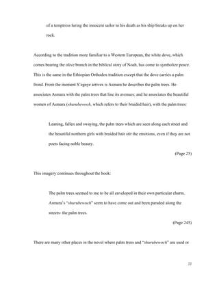 of a temptress luring the innocent sailor to his death as his ship breaks up on her
rock.

According to the tradition more familiar to a Western European, the white dove, which
comes bearing the olive branch in the biblical story of Noah, has come to symbolize peace.
This is the same in the Ethiopian Orthodox tradition except that the dove carries a palm
frond. From the moment S’egaye arrives is Asmara he describes the palm trees. He
associates Asmara with the palm trees that line its avenues; and he associates the beautiful
women of Asmara (shurubewoch, which refers to their braided hair), with the palm trees:

Leaning, fallen and swaying, the palm trees which are seen along each street and
the beautiful northern girls with braided hair stir the emotions, even if they are not
poets facing noble beauty.
(Page 25)

This imagery continues throughout the book:

The palm trees seemed to me to be all enveloped in their own particular charm.
Asmara’s “shurubewoch” seem to have come out and been paraded along the
streets- the palm trees.
(Page 245)

There are many other places in the novel where palm trees and “shurubewoch” are used or

22

 