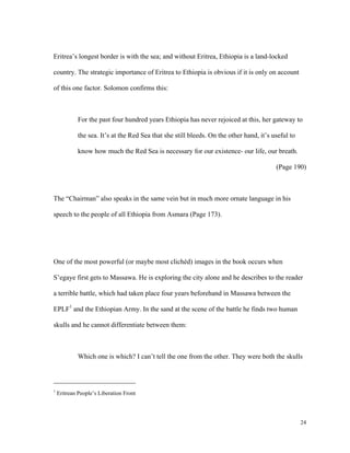 Eritrea’s longest border is with the sea; and without Eritrea, Ethiopia is a land-locked
country. The strategic importance of Eritrea to Ethiopia is obvious if it is only on account
of this one factor. Solomon confirms this:

For the past four hundred years Ethiopia has never rejoiced at this, her gateway to
the sea. It’s at the Red Sea that she still bleeds. On the other hand, it’s useful to
know how much the Red Sea is necessary for our existence- our life, our breath.
(Page 190)

The “Chairman” also speaks in the same vein but in much more ornate language in his
speech to the people of all Ethiopia from Asmara (Page 173).

One of the most powerful (or maybe most clichéd) images in the book occurs when
S’egaye first gets to Massawa. He is exploring the city alone and he describes to the reader
a terrible battle, which had taken place four years beforehand in Massawa between the
EPLF1 and the Ethiopian Army. In the sand at the scene of the battle he finds two human
skulls and he cannot differentiate between them:

Which one is which? I can’t tell the one from the other. They were both the skulls

1

Eritrean People’s Liberation Front

24

 