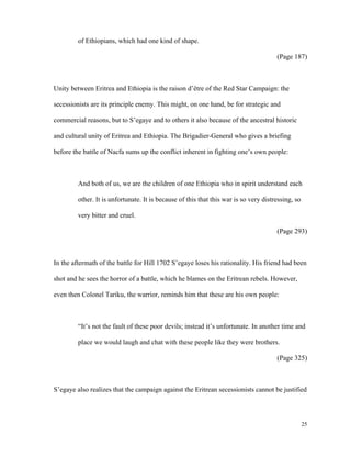 of Ethiopians, which had one kind of shape.
(Page 187)

Unity between Eritrea and Ethiopia is the raison d’être of the Red Star Campaign: the
secessionists are its principle enemy. This might, on one hand, be for strategic and
commercial reasons, but to S’egaye and to others it also because of the ancestral historic
and cultural unity of Eritrea and Ethiopia. The Brigadier-General who gives a briefing
before the battle of Nacfa sums up the conflict inherent in fighting one’s own people:

And both of us, we are the children of one Ethiopia who in spirit understand each
other. It is unfortunate. It is because of this that this war is so very distressing, so
very bitter and cruel.
(Page 293)

In the aftermath of the battle for Hill 1702 S’egaye loses his rationality. His friend had been
shot and he sees the horror of a battle, which he blames on the Eritrean rebels. However,
even then Colonel Tariku, the warrior, reminds him that these are his own people:

“It’s not the fault of these poor devils; instead it’s unfortunate. In another time and
place we would laugh and chat with these people like they were brothers.
(Page 325)

S’egaye also realizes that the campaign against the Eritrean secessionists cannot be justified

25

 