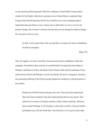 on any spurious political grounds. When he is talking to Colonel Betru Tesema about
whether Se’lay Berahi’s defection is genuine or not, Colonel Betru is surprised when
S’egaye finds himself agreeing with Se’lay in that the war is not a campaign against
imperialism because Eritrea is not a colony and, to add to this, it is not a civil war for
political change, like in France or Russia, because they are not aiming for political change.
He even goes so far as to say:

In short, I only respect those who say that there is no place for narrow-mindedness
swollen by arrogance.
(Page 178)

Thus, he suggests, of course, that there exists just such narrow-mindedness within this
campaign. Nevertheless there must be an overall benefit to be gained by the ending of
Ethiopia’s problems in Eritrea, the defeat of the Eritrean rebels and the realisation of true
unity between Eritrea and Ethiopia. Even Se’lay Berahi, the novel’s antagonist, describes
the continuing suffering of the Eritrean people despite his complicity in the protraction of
the conflict:

People have left their homes and gone into exile. They have been imprisoned.
They have been murdered. They have died and been left in every desert. They
endure lives of misery in foreign countries; suffer; wander aimlessly. What has
been created? Nothing. As for freedom, as they draw toward it, it has got further
and further away, like the North Star. And what have we ever given them other

26

 