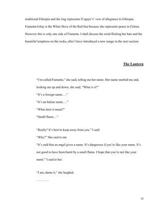 traditional Ethiopia and the ring represents S’egaye’s’ vow of allegiance to Ethiopia,
Fiametta Gilay is the White Dove of the Red Sea because she represents peace in Eritrea.
However this is only one side of Fiametta. I shall discuss the wind flicking her hair and the
beautiful temptress on the rocks, after I have introduced a new image in the next section.

The Lantern

“I’m called Fiametta,” she said, telling me her name. Her name startled me and,
looking me up and down, she said, “What is it?”
“It’s a foreign name….”
“It’s an Italian name….”
“What does it mean?”
“Small flame…”

“Really? It’s best to keep away from you.” I said
“Why?” She said to me
“It’s said that an angel gives a name. It’s dangerous if you’re like your name. It’s
not good to have been burnt by a small flame. I hope that you’re not like your
name.” I said to her.

“I am, damn it,” she laughed.
…………

28

 
