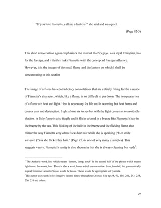“If you hate Fiametta, call me a lantern1” she said and was quiet.
(Page 92-3)

This short conversation again emphasizes the distrust that S’egaye, as a loyal Ethiopian, has
for the foreign, and it further links Fiametta with the concept of foreign influence.
However, it is the images of the small flame and the lantern on which I shall be
concentrating in this section

The image of a flame has contradictory connotations that are entirely fitting for the essence
of Fiametta’s character, which, like a flame, is so difficult to pin down. The two properties
of a flame are heat and light. Heat is necessary for life and is warming but heat burns and
causes pain and destruction. Light allows us to see but with the light comes an unavoidable
shadow. A little flame is also fragile and it flicks around in a breeze like Fiametta’s hair in
the breeze by the sea. This flicking of the hair in the breeze and the flicking flame also
mirror the way Fiametta very often flicks her hair while she is speaking (“Her smile
wavered (?) as she flicked her hair.” (Page 92) is one of very many examples). This
suggests vanity. Fiametta’s vanity is also shown in that she is always cleaning her teeth2:

The Amharic word fana which means ‘lantern, lamp, torch’ is the second half of the phrase which means

1

lighthouse, barmama fana. There is also a word fanno which means outlaw, from fannänä; the grammatically
logical feminine variant of fanno would be fanna. These would be appropriate to Fiyameta.
The author uses teeth in his imagery several times throughout Oromai. See pgs34, 90, 156, 201, 243, 254,

2

256, 258 and others.

29

 