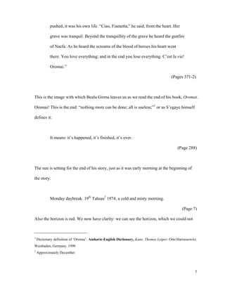 pushed, it was his own life. “Ciao, Fiametta,” he said, from the heart. Her
grave was tranquil. Beyond the tranquillity of the grave he heard the gunfire
of Nacfa. As he heard the screams of the blood of heroes his heart went
there. You love everything; and in the end you lose everything. C’est la vie!
Oromai.”
(Pages 371-2)

This is the image with which Bealu Girma leaves us as we read the end of his book, Oromai.
Oromai! This is the end: “nothing more can be done; all is useless;”1 or as S’egaye himself
defines it:

It means: it’s happened, it’s finished, it’s over.
(Page 288)

The sun is setting for the end of his story, just as it was early morning at the beginning of
the story:

Monday daybreak. 19th Tahsas2 1974, a cold and misty morning.
(Page 7)
Also the horizon is red. We now have clarity: we can see the horizon, which we could not

1

Dictionary definition of ‘Oromai’. Amharic-English Dictionary, Kane, Thomas Leiper: Otto Harrassowitz.

Weisbaden, Germany. 1990
2

Approximately December

3

 