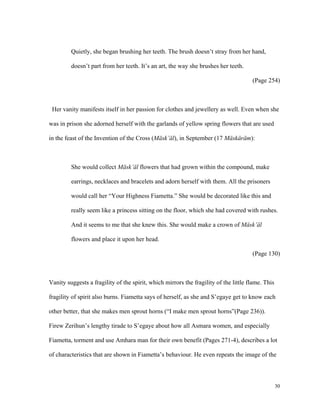 Quietly, she began brushing her teeth. The brush doesn’t stray from her hand,
doesn’t part from her teeth. It’s an art, the way she brushes her teeth.
(Page 254)

Her vanity manifests itself in her passion for clothes and jewellery as well. Even when she
was in prison she adorned herself with the garlands of yellow spring flowers that are used
in the feast of the Invention of the Cross (Mäsk’äl), in September (17 Mäskäräm):

She would collect Mäsk’äl flowers that had grown within the compound, make
earrings, necklaces and bracelets and adorn herself with them. All the prisoners
would call her “Your Highness Fiametta.” She would be decorated like this and
really seem like a princess sitting on the floor, which she had covered with rushes.
And it seems to me that she knew this. She would make a crown of Mäsk’äl
flowers and place it upon her head.
(Page 130)

Vanity suggests a fragility of the spirit, which mirrors the fragility of the little flame. This
fragility of spirit also burns. Fiametta says of herself, as she and S’egaye get to know each
other better, that she makes men sprout horns (“I make men sprout horns”(Page 236)).
Firew Zerihun’s lengthy tirade to S’egaye about how all Asmara women, and especially
Fiametta, torment and use Amhara man for their own benefit (Pages 271-4), describes a lot
of characteristics that are shown in Fiametta’s behaviour. He even repeats the image of the

30

 
