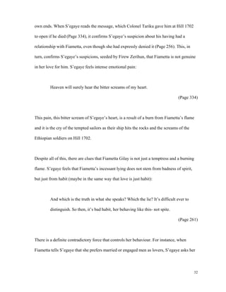 own ends. When S’egaye reads the message, which Colonel Tariku gave him at Hill 1702
to open if he died (Page 334), it confirms S’egaye’s suspicion about his having had a
relationship with Fiametta, even though she had expressly denied it (Page 256). This, in
turn, confirms S’egaye’s suspicions, seeded by Firew Zerihun, that Fiametta is not genuine
in her love for him. S’egaye feels intense emotional pain:

Heaven will surely hear the bitter screams of my heart.
(Page 334)

This pain, this bitter scream of S’egaye’s heart, is a result of a burn from Fiametta’s flame
and it is the cry of the tempted sailors as their ship hits the rocks and the screams of the
Ethiopian soldiers on Hill 1702.

Despite all of this, there are clues that Fiametta Gilay is not just a temptress and a burning
flame. S’egaye feels that Fiametta’s incessant lying does not stem from badness of spirit,
but just from habit (maybe in the same way that love is just habit):

And which is the truth in what she speaks? Which the lie? It’s difficult ever to
distinguish. So then, it’s bad habit, her behaving like this- not spite.
(Page 261)

There is a definite contradictory force that controls her behaviour. For instance, when
Fiametta tells S’egaye that she prefers married or engaged men as lovers, S’egaye asks her

32

 