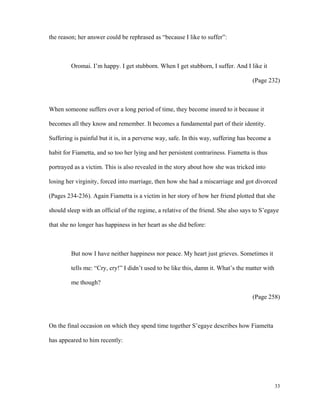 the reason; her answer could be rephrased as “because I like to suffer”:

Oromai. I’m happy. I get stubborn. When I get stubborn, I suffer. And I like it
(Page 232)

When someone suffers over a long period of time, they become inured to it because it
becomes all they know and remember. It becomes a fundamental part of their identity.
Suffering is painful but it is, in a perverse way, safe. In this way, suffering has become a
habit for Fiametta, and so too her lying and her persistent contrariness. Fiametta is thus
portrayed as a victim. This is also revealed in the story about how she was tricked into
losing her virginity, forced into marriage, then how she had a miscarriage and got divorced
(Pages 234-236). Again Fiametta is a victim in her story of how her friend plotted that she
should sleep with an official of the regime, a relative of the friend. She also says to S’egaye
that she no longer has happiness in her heart as she did before:

But now I have neither happiness nor peace. My heart just grieves. Sometimes it
tells me: “Cry, cry!” I didn’t used to be like this, damn it. What’s the matter with
me though?
(Page 258)

On the final occasion on which they spend time together S’egaye describes how Fiametta
has appeared to him recently:

33

 