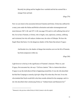 Recently her joking and her laughter have vanished and she has seemed like a
stranger from sad land.
(Page 279)

Now we can return to the association between Fiametta and Eritrea. Eritrea has suffered for
a many years under the Italian and British colonisation and under mismanagement and
terror between 1967 A.M. and 1971 A.M. (see page 252) and it is still suffering from all of
this. So we have Fiametta, or Eritrea, who is fragile, vain, capricious, contrary, suffering
and victimised, but who still seduces Amhara men, the rulers of Ethiopia. We have the
fragile flame that burns. It is the dangerous shadow of this flame that attracts S’egaye:

And besides love, the shadow of danger that stretches out over the life of Fiametta
has bred compassion within me.
(Page 268)

Light however is the key to the significance of Fiametta’s character. When we, and
S’egaye, first encounter her, she says: “Call me a lantern.” She is a lantern that allows
S’egaye to see the truth about all that is happening around him. It was she who described
the Red Star Campaign as anarchy (ïgïrrïgïrr (Page 93)) when they first met. It was she
who doubted that Nacfa would fall in the three months allotted for the campaign; and it is
she who described what is destroying Eritrea as “Amhara boasts and Hamasein lies”1

1

Hamasein is the province within Eritrea of which Asmara is also the capital.

34

 