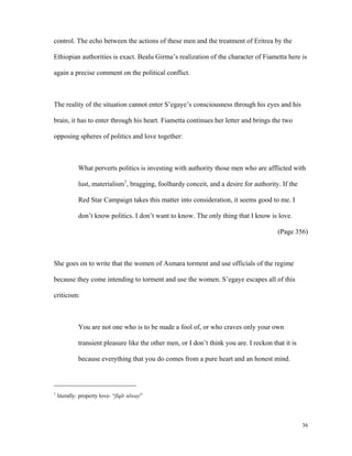 control. The echo between the actions of these men and the treatment of Eritrea by the
Ethiopian authorities is exact. Bealu Girma’s realization of the character of Fiametta here is
again a precise comment on the political conflict.

The reality of the situation cannot enter S’egaye’s consciousness through his eyes and his
brain, it has to enter through his heart. Fiametta continues her letter and brings the two
opposing spheres of politics and love together:

What perverts politics is investing with authority those men who are afflicted with
lust, materialism1, bragging, foolhardy conceit, and a desire for authority. If the
Red Star Campaign takes this matter into consideration, it seems good to me. I
don’t know politics. I don’t want to know. The only thing that I know is love.
(Page 356)

She goes on to write that the women of Asmara torment and use officials of the regime
because they come intending to torment and use the women. S’egaye escapes all of this
criticism:

You are not one who is to be made a fool of, or who craves only your own
transient pleasure like the other men, or I don’t think you are. I reckon that it is
because everything that you do comes from a pure heart and an honest mind.

1

literally: property love- “fïqïr nïway”

36

 