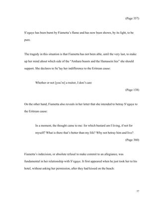 (Page 357)

S’egaye has been burnt by Fiametta’s flame and has now been shown, by its light, to be
pure.

The tragedy in this situation is that Fiametta has not been able, until the very last, to make
up her mind about which side of the “Amhara boasts and the Hamasein lies” she should
support. She declares to Se’lay her indifference to the Eritrean cause:

Whether or not [you’re] a traitor, I don’t care
(Page 138)

On the other hand, Fiametta also reveals in her letter that she intended to betray S’egaye to
the Eritrean cause:

In a moment, the thought came to me: for which bastard am I living, if not for
myself? What is there that’s better than my life? Why not betray him and live?
(Page 360)

Fiametta’s indecision, or absolute refusal to make commit to an allegiance, was
fundamental in her relationship with S’egaye. It first appeared when he just took her to his
hotel, without asking her permission, after they had kissed on the beach:

37

 