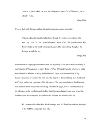 Damn it, if you’d asked, I’d have not said yes and come. Get off! Damn it, you’re
a thief, I swear.
(Page 206)

S’egaye dealt with this by avoiding the decision making process altogether:

Without asking her I just took her to my hostel. It’s better not to ask her. She
won’t say, “Yes,” or “No,” to anything that’s asked of her. She gets distressed. She
doesn’t make up her mind. She doesn’t decide. She says nothing though, if the
decision is made for her.
(Page 280)

Nevertheless as S’egaye points out very near the beginning of the novel decision-making is
man’s destiny (“To decide, it is man’s destiny.” (Page 39)); and Fiametta is forced to make
a decision about whether to betray and hand over S’egaye to be murdered by Se’lay
Berahi’s assassins, or sacrifice her own life. The tragedy is that she finally does decide just
as S’egaye realises the emptiness of his allegiances. The only consolation is that Fiametta
does feel fulfilment because her sacrificing herself for S’egaye, who is almost defined by
his allegiance to the revolution and the Red Star Campaign, has given purpose to her life.
Her last words before she dies, with a beautiful smile on her beautiful face are:

So, I’m a member of the Red Star Campaign, aren’t I? Love has made me an organ
of the Red Star Campaign. You silly…

38

 