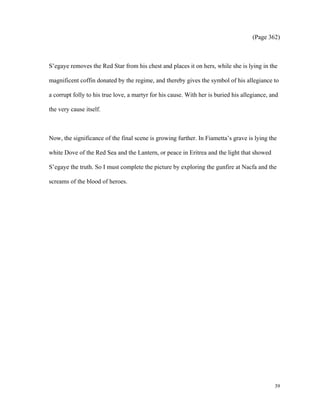 (Page 362)

S’egaye removes the Red Star from his chest and places it on hers, while she is lying in the
magnificent coffin donated by the regime, and thereby gives the symbol of his allegiance to
a corrupt folly to his true love, a martyr for his cause. With her is buried his allegiance, and
the very cause itself.

Now, the significance of the final scene is growing further. In Fiametta’s grave is lying the
white Dove of the Red Sea and the Lantern, or peace in Eritrea and the light that showed
S’egaye the truth. So I must complete the picture by exploring the gunfire at Nacfa and the
screams of the blood of heroes.

39

 